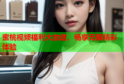 蜜桃视频福利大放送，畅享无限精彩体验