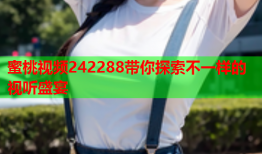 蜜桃视频242288带你探索不一样的视听盛宴