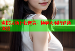 蜜桃视频下载安装，畅享无限精彩新体验