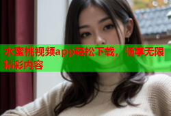水蜜桃视频app轻松下载，畅享无限精彩内容