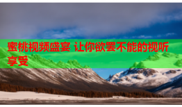 蜜桃视频盛宴 让你欲罢不能的视听享受
