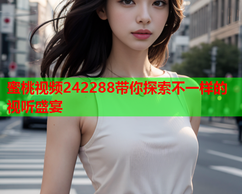蜜桃视频242288带你探索不一样的视听盛宴