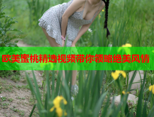 欧美蜜桃精选视频带你领略绝美风情